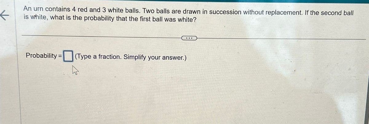 An urn contains 4 red and 3 white balls. Two balls are drawn in succession without replacement. If the second ball
is white, what is the probability that the first ball was white?
Probability=
(Type a fraction. Simplify your answer.)