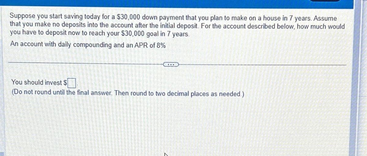 Suppose you start saving today for a $30,000 down payment that you plan to make on a house in 7 years. Assume
that you make no deposits into the account after the initial deposit. For the account described below, how much would
you have to deposit now to reach your $30,000 goal in 7 years.
An account with daily compounding and an APR of 8%
You should invest $
(Do not round until the final answer. Then round to two decimal places as needed.)
