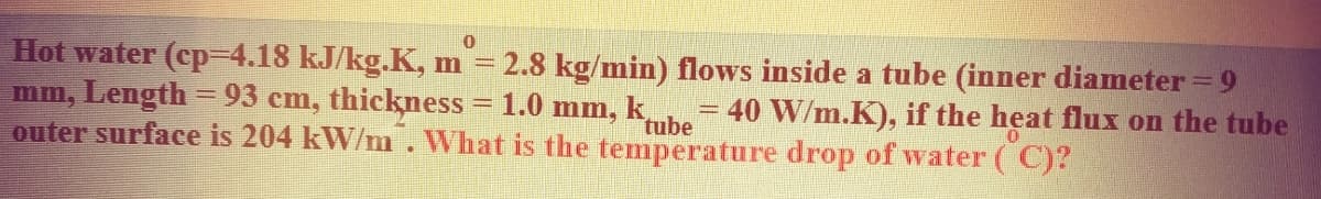 Hot water (cp=4.18 kJ/kg.K, m = 2.8 kg/min) flows inside a tube (inner diameter = 9
mm, Length = 93 cm, thickness = 1.0 mm, k
outer surface is 204 kW/m .What is the temperature drop of water ( C)?
40 W/m.K), if the heat flux on the tube
%3D
tube
