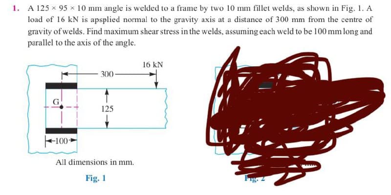 1. A 125 × 95 × 10 mm angle is welded to a frame by two 10 mm fillet welds, as shown in Fig. 1. A
load of 16 kN is apsplied normal to the gravity axis at a distance of 300 mm from the centre of
gravity of welds. Find maximum shear stress in the welds, assuming each weld to be 100 mm long and
parallel to the axis of the angle.
16 KN
300-
G
125
100-
All dimensions in mm.
Fig. 1