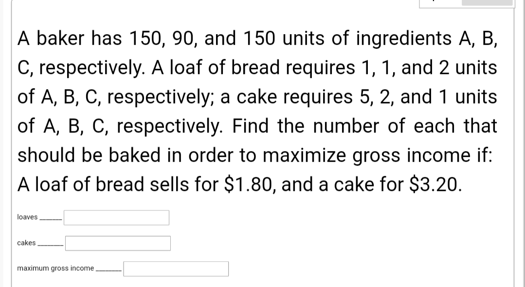 A baker has 150, 90, and 150 units of ingredients A, B,
C, respectively. A loaf of bread requires 1, 1, and 2 units
of A, B, C, respectively; a cake requires 5, 2, and 1 units
of A, B, C, respectively. Find the number of each that
should be baked in order to maximize gross income if:
A loaf of bread sells for $1.80, and a cake for $3.20.
loaves
cakes
maximum gross income
