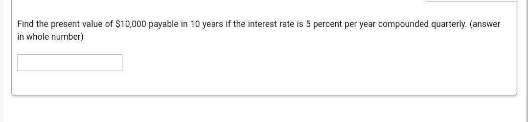 Find the present value of $10,000 payable in 10 years if the interest rate is 5 percent per year compounded quarterly. (answer
in whole number)
