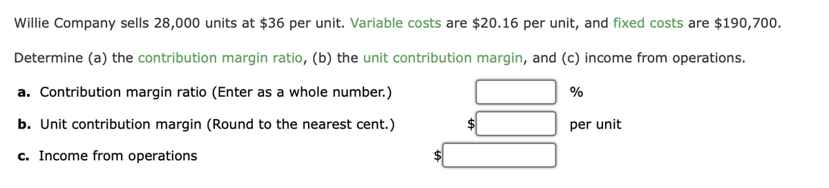 Willie Company sells 28,000 units at $36 per unit. Variable costs are $20.16 per unit, and fixed costs are $190,700.
Determine (a) the contribution margin ratio, (b) the unit contribution margin, and (c) income from operations.
a. Contribution margin ratio (Enter as a whole number.)
%
b. Unit contribution margin (Round to the nearest cent.)
per unit
c. Income from operations
