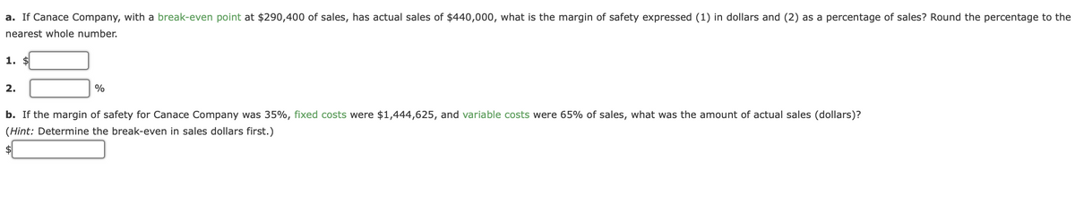 a. If Canace Company, with a break-even point at $290,400 of sales, has actual sales of $440,000, what is the margin of safety expressed (1) in dollars and (2) as a percentage of sales? Round the percentage to the
nearest whole number.
1. $
2.
%
b. If the margin of safety for Canace Company was 35%, fixed costs were $1,444,625, and variable costs were 65% of sales, what was the amount of actual sales (dollars)?
(Hint: Determine the break-even in sales dollars first.)
