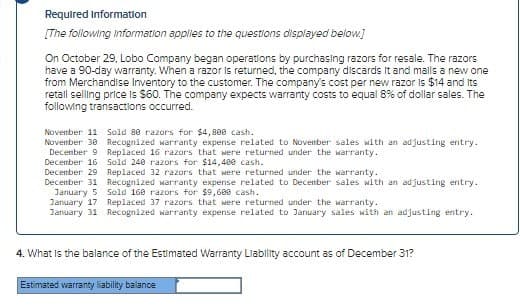 Required Information
[The following Information applies to the questions displayed below.]
On October 29, Lobo Company began operations by purchasing razors for resale. The razors
have a 90-day warranty. When a razor is returned, the company discards it and mails a new one
from Merchandise Inventory to the customer. The company's cost per new razor is $14 and its
retail selling price is $60. The company expects warranty costs to equal 8% of dollar sales. The
following transactions occurred.
November 11 Sold 80 razors for $4,800 cash.
November 30
December 9
December 16
December 29
Recognized warranty expense related to November sales with an adjusting entry.
Replaced 16 razors that were returned under the warranty.
Sold 240 razors for $14,400 cash.
Replaced 32 razors that were returned under the warranty.
December 31 Recognized warranty expense related to December sales with an adjusting entry.
January 5 Sold 160 razors for $9,600 cash.
January 17
January 31
Replaced 37 razors that were returned under the warranty.
Recognized warranty expense related to January sales with an adjusting entry.
4. What is the balance of the Estimated Warranty Liability account as of December 31?
Estimated warranty liability balance