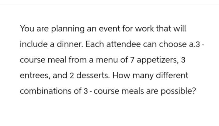 You are planning an event for work that will
include a dinner. Each attendee can choose a.3-
course meal from a menu of 7 appetizers, 3
entrees, and 2 desserts. How many different
combinations of 3 - course meals are possible?
