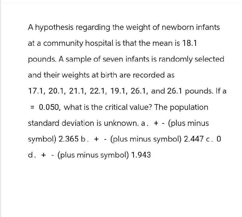 A hypothesis regarding the weight of newborn infants
at a community hospital is that the mean is 18.1
pounds. A sample of seven infants is randomly selected
and their weights at birth are recorded as
17.1, 20.1, 21.1, 22.1, 19.1, 26.1, and 26.1 pounds. If a
= 0.050, what is the critical value? The population
standard deviation is unknown. a. + - (plus minus
symbol) 2.365 b. + - (plus minus symbol) 2.447 c. 0
d. + - (plus minus symbol) 1.943
