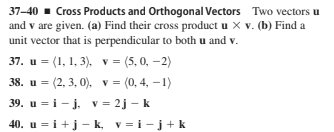 37-40 - Cross Products and Orthogonal Vectors Two vectors u
and v are given. (a) Find their cross product u X v. (b) Find a
unit vector that is perpendicular to both u and v.
37. u = (1, 1, 3), v = (5, 0, -2)
38. u = (2, 3, 0), v =
39. u = i- j. v = 2j - k
= (0, 4, – 1)
40. u = i+j– k, v = i- j + k
