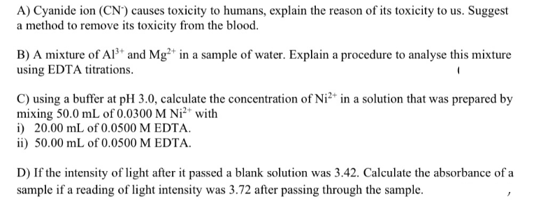 A) Cyanide ion (CN') causes toxicity to humans, explain the reason of its toxicity to us. Suggest
a method to remove its toxicity from the blood.
B) A mixture of Al³* and Mg²* in a sample of water. Explain a procedure to analyse this mixture
using EDTA titrations.
C) using a buffer at pH 3.0, calculate the concentration of Ni²* in a solution that was prepared by
mixing 50.0 mL of 0.0300 M Ni²* with
i) 20.00 mL of 0.0500 M EDTA.
ii) 50.00 mL of 0.0500 M EDTA.
D) If the intensity of light after it passed a blank solution was 3.42. Calculate the absorbance of a
sample if a reading of light intensity was 3.72 after passing through the sample.
