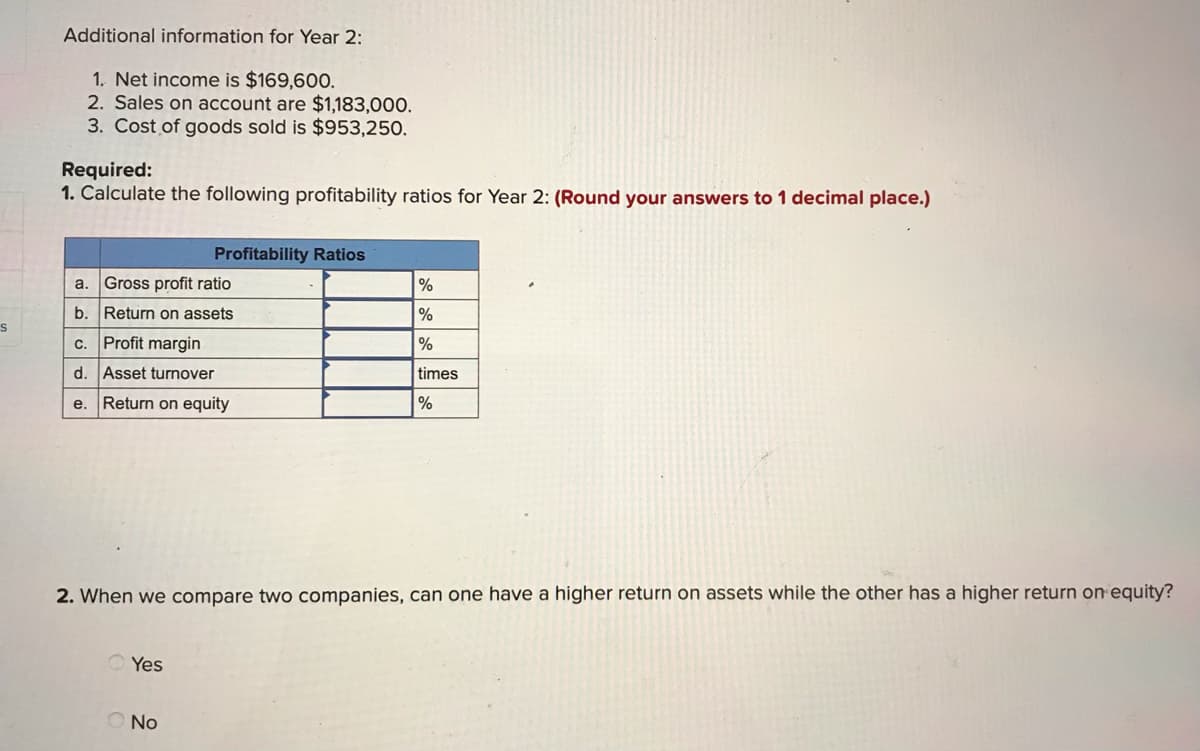 Additional information for Year 2:
1. Net income is $169,60O.
2. Sales on account are $1,183,000.
3. Cost of goods sold is $953,250.
Required:
1. Calculate the following profitability ratios for Year 2: (Round your answers to 1 decimal place.)
Profitability Ratios
Gross profit ratio
%
a.
b. Return on assets
%
c. Profit margin
%
d. Asset turnover
times
e. Return on equity
%
2. When we compare two companies, can one have a higher return on assets while the other has a higher return on equity?
Yes
No
