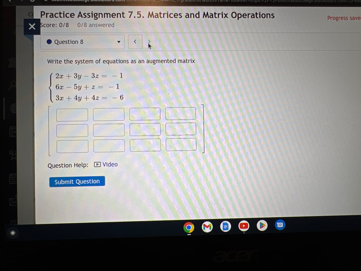 €
E
Practice Assignment 7.5. Matrices and Matrix Operations
X Score: 0/8 0/8 answered
Question 8
Question Help: Video
grades/D/
<
Write the system of equations as an augmented matrix
2x + 3y 3z = - 1
6x - 5y + z = - 1
3x + 4y + 4z = − 6
Submit Question
Progress save