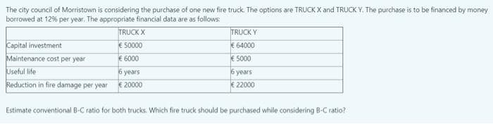 The city council of Morristown is considering the purchase of one new fire truck. The options are TRUCK X and TRUCK Y. The purchase is to be financed by money
borrowed at 12% per year. The appropriate financial data are as follows:
TRUCK X
TRUCK Y
Capital investment
Maintenance cost per year
€ 50000
€ 64000
€ 6000
€ 5000
Useful life
6 years
6 years
Reduction in fire damage per year
€ 20000
€ 22000
Estimate conventional B-C ratio for both trucks. Which fire truck should be purchased while considering B-C ratio?

