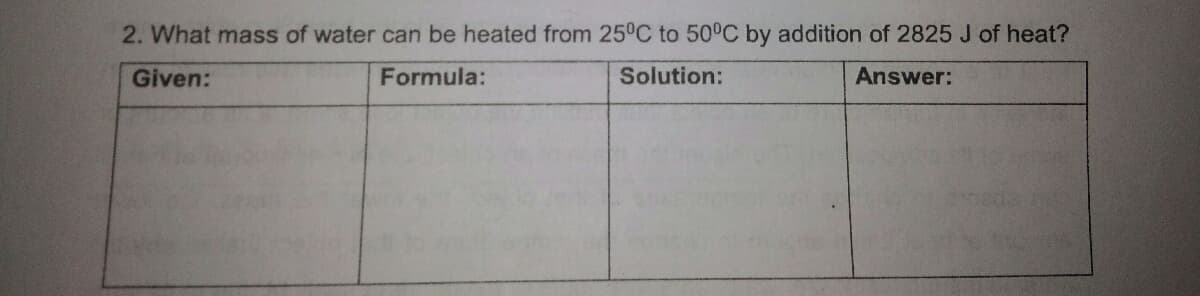 2. What mass of water can be heated from 25°C to 50°C by addition of 2825 J of heat?
Given:
Formula:
Solution:
Answer:
