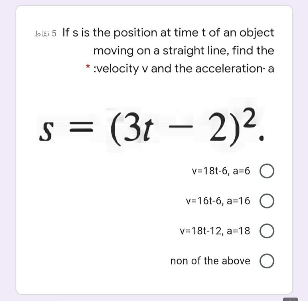 bläi 5 If s is the position at time t of an object
moving on a straight line, find the
:velocity v and the acceleration a
s = (3t – 2)².
v=18t-6, a=6 O
v=16t-6, a=16 O
v=18t-12, a=18 O
non of the above
