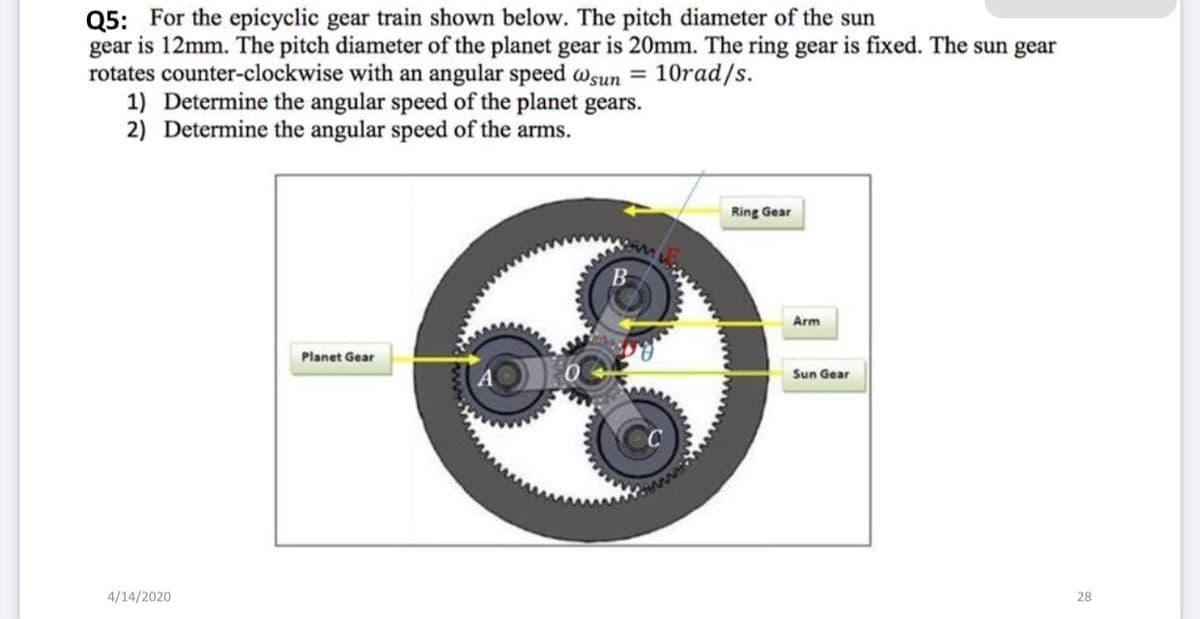 Q5: For the epicyclic gear train shown below. The pitch diameter of the sun
gear is 12mm. The pitch diameter of the planet gear is 20mm. The ring gear is fixed. The sun gear
rotates counter-clockwise with an angular speed Wsun =
1) Determine the angular speed of the planet gears.
2) Determine the angular speed of the arms.
10rad/s.
Ring Gear
Arm
Planet Gear
Sun Gear
4/14/2020
28
