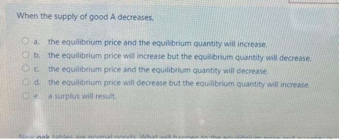 When the supply of good A decreases,
a. the equilibrium price and the equilibrium quantity will increase.
b.
the equilibrium price will increase but the equilibrium quantity will decrease.
the equilibrium price and the equilibrium quantity will decrease
Oc
Od the equilibrium price will decrease but the equilibrium quantity will increase
Ce a surplus will result.
oak tables are normal goods What will ha