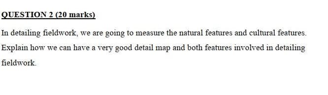 QUESTION 2 (20 marks)
In detailing fieldwork, we are going to measure the natural features and cultural features.
Explain how we can have a very good detail map and both features involved in detailing
fieldwork.
