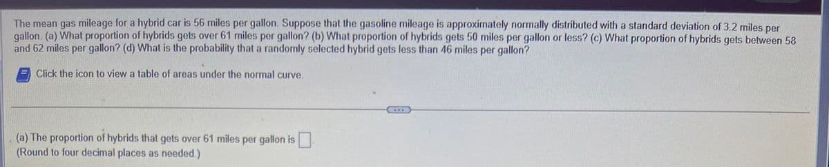 The mean gas mileage for a hybrid car is 56 miles per gallon. Suppose that the gasoline mileage is approximately normally distributed with a standard deviation of 3.2 miles per
gallon. (a) What proportion of hybrids gets over 61 miles per gallon? (b) What proportion of hybrids gets 50 miles per gallon or less? (c) What proportion of hybrids gets between 58
and 62 miles per gallon? (d) What is the probability that a randomly selected hybrid gets less than 46 miles per gallon?
Click the icon to view a table of areas under the normal curve.
(a) The proportion of hybrids that gets over 61 miles per gallon is
(Round to four decimal places as needed.)