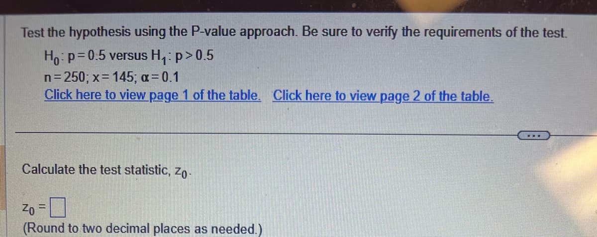 Test the hypothesis using the P-value approach. Be sure to verify the requirements of the test.
Ho: p=0.5 versus H₁: p > 0.5
n=250; x = 145; α = 0.1
Click here to view page 1 of the table. Click here to view page 2 of the table.
Calculate the test statistic, Zo
Zo=
(Round to two decimal places as needed.)