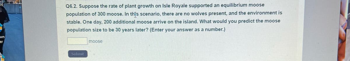 wn
er
Q6.2. Suppose the rate of plant growth on Isle Royale supported an equilibrium moose
population of 300 moose. In this scenario, there are no wolves present, and the environment is
stable. One day, 200 additional moose arrive on the island. What would you predict the moose
population size to be 30 years later? (Enter your answer as a number.)
Submit
moose