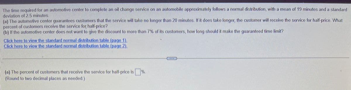 The time required for an automotive center to complete an oil change service on an automobile approximately follows a normal distribution, with a mean of 19 minutes and a standard
deviation of 2.5 minutes.
(a) The automotive center guarantees customers that the service will take no longer than 20 minutes. If it does take longer, the customer will receive the service for half-price. What
percent of customers receive the service for half-price?
(b) If the automotive center does not want to give the discount to more than 7% of its customers, how long should it make the guaranteed time limit?
Click here to view the standard normal distribution table (page 1).
Click here to view the standard normal distribution table (page 2).
(a) The percent of customers that receive the service for half-price is
(Round to two decimal places as needed.)
%.