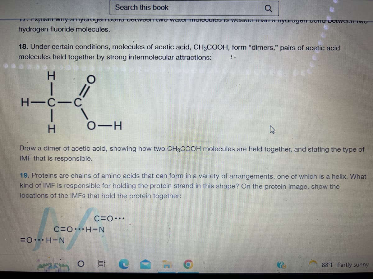 Search this book
Q
17. Explain why a nyurogenbond between two water molecules is weaker than a nyurogen bond between two
hydrogen fluoride molecules.
18. Under certain conditions, molecules of acetic acid, CH3COOH, form "dimers," pairs of acetic acid
molecules held together by strong intermolecular attractions:
H
K
H-C-C
H
O-H
Draw a dimer of acetic acid, showing how two CH3COOH molecules are held together, and stating the type of
IMF that is responsible.
19. Proteins are chains of amino acids that can form in a variety of arrangements, one of which is a helix. What
kind of IMF is responsible for holding the protein strand in this shape? On the protein image, show the
locations of the IMFs that hold the protein together:
C=OH-N
=OH-N
C=O...
для крај о
2-
E
O
88°F Partly sunny