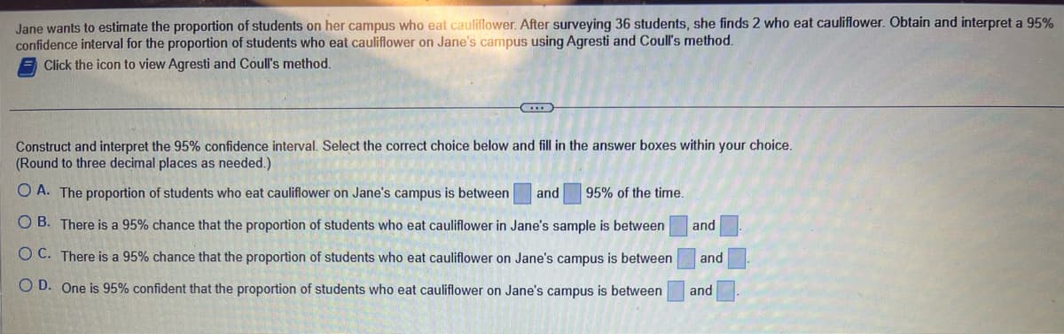 Jane wants to estimate the proportion of students on her campus who eat cauliflower. After surveying 36 students, she finds 2 who eat cauliflower. Obtain and interpret a 95%
confidence interval for the proportion of students who eat cauliflower on Jane's campus using Agresti and Coull's method.
Click the icon to view Agresti and Coull's method.
Construct and interpret the 95% confidence interval. Select the correct choice below and fill in the answer boxes within your choice.
(Round to three decimal places as needed.)
O A. The proportion of students who eat cauliflower on Jane's campus is between and 95% of the time.
O B. There is a 95% chance that the proportion of students who eat cauliflower in Jane's sample is between
OC. There is a 95% chance that the proportion of students who eat cauliflower on Jane's campus is between
OD. One is 95% confident that the proportion of students who eat cauliflower on Jane's campus is between
and
and
and