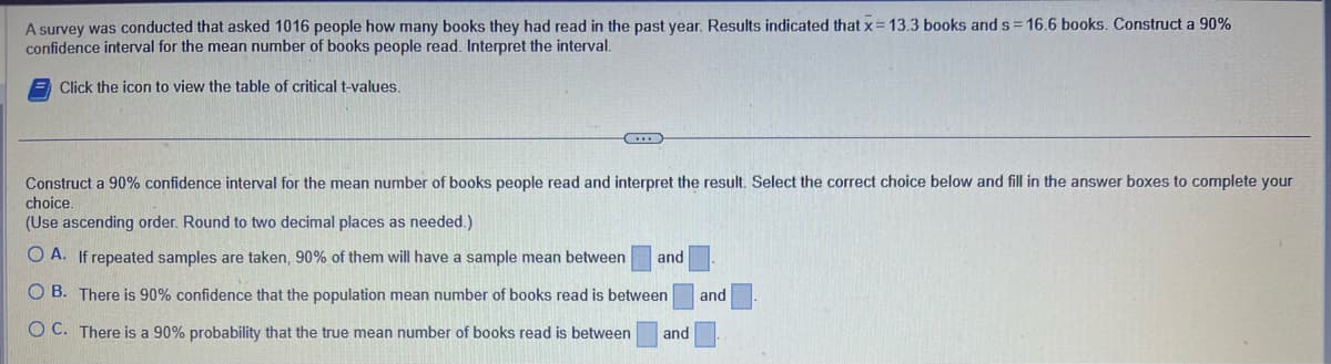A survey was conducted that asked 1016 people how many books they had read in the past year. Results indicated that x = 13.3 books and s= 16.6 books. Construct a 90%
confidence interval for the mean number of books people read. Interpret the interval.
Click the icon to view the table of critical t-values.
Construct a 90% confidence interval for the mean number of books people read and interpret the result. Select the correct choice below and fill in the answer boxes to complete your
choice.
(Use ascending order. Round to two decimal places as needed.)
OA. If repeated samples are taken, 90% of them will have a sample mean between and
OB. There is 90% confidence that the population mean number of books read is between and
OC. There is a 90% probability that the true mean number of books read is between and