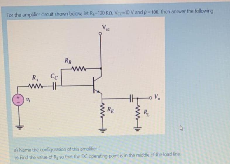 %3D
For the amplifier circuit shown below, let Rg-100 Ko, Vcc=10 V and B=100, then answer the following:
RB
Cc
R.
ww
V.
Vi
RE
a) Name the configuration of this amplifier
b) Find the value of Re so that the DC operating point is in the middle of the load line
tww
