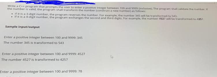 Write a C+ program that prompts the user to enter a positive integer between 100 and 9999 pnclusive). The program shall validate the number,
the number is valid, the program shall transform the number (construct a new number) as followes
• If it is a 3-digit number, the program reverses the number. For example, the number 345 will be transformed to 543.
• if it is a 4-digit number, the program exchanges the second and third digits. For example, the number 4527 wil be transtormed to A257.
Sample input/output
Enter a positive integer between 100 and 9999: 345
The number 345 is transformed to 543
Enter a positive integer between 100 and 9999: 4527
The number 4527 is transformed to 4257
Enter a positive integer between 100 and 9999: 78
