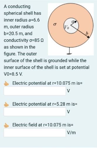 A conducting
spherical shell has
inner radius a=6.6
m, outer radius
b=20.5 m, and
conductivity o=85 0
as shown in the
figure. The outer
surface of the shell is grounded while the
inner surface of the shell is set at potential
vo-8.5 V.
Electric potential at r=10.075 m is=
V
Electric potential at r=5.28 m is=
V
Electric field at r=10.075 m is=
V/m
