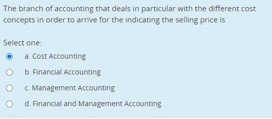 The branch of accounting that deals in particular with the different cost
concepts in order to arrive for the indicating the selling price is
Select one:
a. Cost Accounting
b. Financial Accounting
C. Management Accounting
d. Financial and Management Accounting
