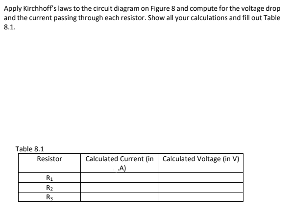 Apply Kirchhoff's laws to the circuit diagram on Figure 8 and compute for the voltage drop
and the current passing through each resistor. Show all your calculations and fill out Table
8.1.
Table 8.1
Resistor
Calculated Current (in Calculated Voltage (in V)
A)
R1
R2
R3

