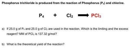 Phosphorus trichloride is produced from the reaction of Phosphorus (P.) and chlorine.
P4
Cl2 - PCI:
a) If 25.0 g of Pa and 25.0 g of Cla are used in the reaction, Which is the limiting and the excess
reagent? MM of PCI, is 137.32 g/mol?
b) What is the theoretical yield of the reaction?
