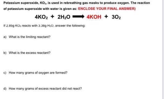 Potassium superoxide, KO,, is used in rebreathing gas masks to produce oxygen. The reaction
of potassium superoxide with water is given as: ENCLOSE YOUR FINAL ANSWER)
4KO2 + 2H20 4KOH + 302
If 2.85g KO2 reacts with 3.38g H20, answer the following:
a) What is the limiting reactant?
b) What is the excess reactant?
c) How many grams of oxygen are formed?
d) How many grams of excess reactant did not react?
