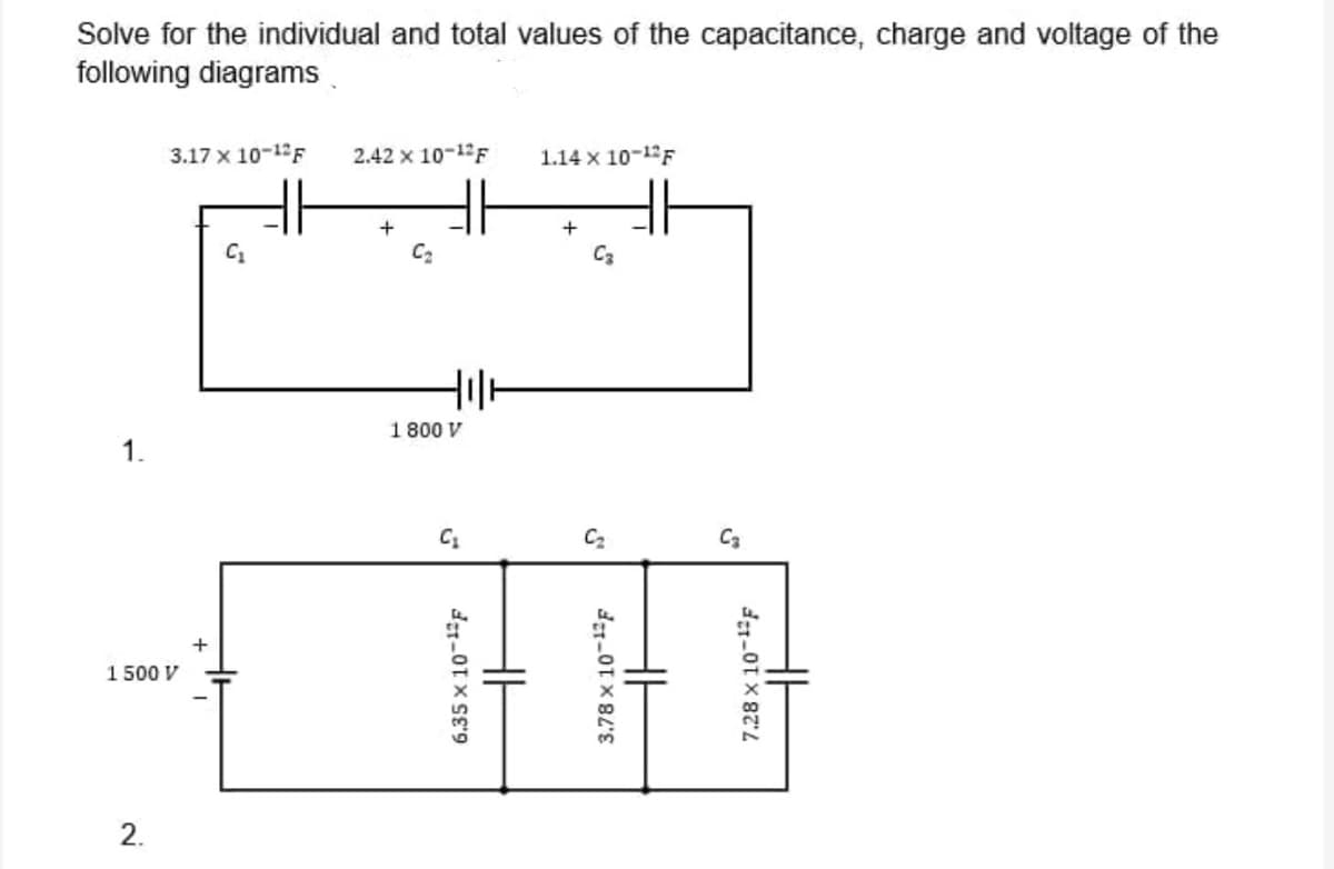 Solve for the individual and total values of the capacitance, charge and voltage of the
following diagrams.
3.17 x 10-12F
2.42 x 10-12F
1.14 x 10-1F
C2
C3
1 800 V
1.
C2
C3
1 500 V
2.
6,35 x 10-1F
3,78 x 10-1F
7.28 x 10-1F
