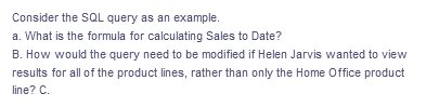 Consider the SQL query as an example.
a. What is the formula for calculating Sales to Date?
B. How would the query need to be modified if Helen Jarvis wanted to view
results for all of the product lines, rather than only the Home Office product
line? C.
