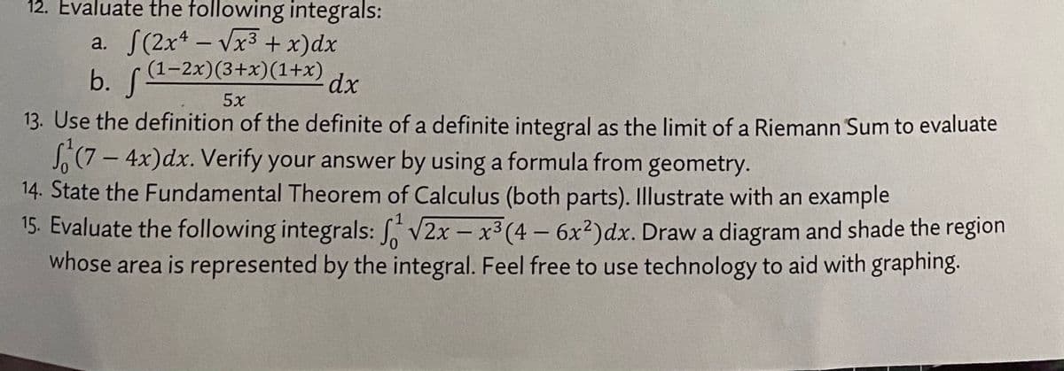12. Evaluate the following integrals:
a. S(2xt - Vx3+ x)dx
(1–2x)(3+x)(1+x)
b. (a-2x)(3+x)(1+x)
dx
5x
13. Use the definition of the definite of a definite integral as the limit of a Riemann Sum to evaluate
S,(7 - 4x)dx. Verify your answer by using a formula from geometry.
14. State the Fundamental Theorem of Calculus (both parts). Illustrate with an example
15. Evaluate the following integrals: V2x - x3 (4 – 6x²)dx. Draw a diagram and shade the region
whose area is represented by the integral. Feel free to use technology to aid with graphing.
