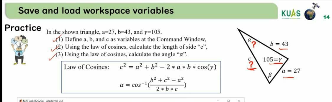 Save and load workspace variables
KUAS
14
Practice
In the shown triangle, a=27, b-43, and y=105.
1) Define a, b, and c as variables at the Command Window,
12) Using the law of cosines, calculate the length of side "c",
(3) Using the law of cosines, calculate the angle "a".
b = 43
105=Y
Law of Cosines:
c2 = a? + b?
- 2 * a * b *
cos(y)
a = 27
b2 +c2 - a,
a = cos
2 * b * c
A MATLAB R2020a - asademis VES
