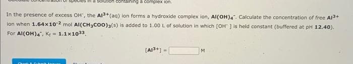 containing a complex ion.
In the presence of excess OH', the Al3+ (aq) ion forms a hydroxide complex ion, Al(OH)4. Calculate the concentration of free Al³+
ion when 1.64x10-2 mol Al(CH3COO)3(s) is added to 1.00 L of solution in which [OH ] is held constant (buffered at pH 12.40).
For Al(OH)4", K = 1.1x1033.
ma
[A1³+] =
M