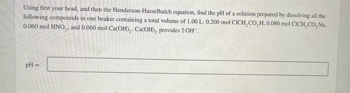 Using first your head, and then the Henderson-Hasselbalch equation, find the pH of a solution prepared by dissolving all the
following compounds in one beaker containing a total volume of 1.00 L: 0.200 mol CICH, CO, H, 0.080 mol CICH,CO,Na,
0.060 mol HNO,, and 0.060 mol Ca(OH)₂. Ca(OH), provides 2OH™.
pH =