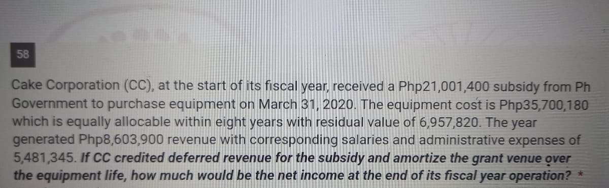 58
Cake Corporation (CC), at the start of its fiscal year, received a Php21,001,400 subsidy from Ph
Government to purchase equipment on March 31, 2020. The equipment cost is Php35,700,180
which is equally allocable within eight years with residual value of 6,957,820. The year
generated Php8,603,900 revenue with corresponding salaries and administrative expenses of
5,481,345. If CC credited deferred revenue for the subsidy and amortize the grant venue over
the equipment life, how much would be the net income at the end of its fiscal year operation?