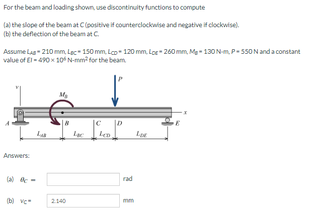 For the beam and loading shown, use discontinuity functions to compute
(a) the slope of the beam at C (positive if counterclockwise and negative if clockwise).
(b) the deflection of the beam at C.
Assume LAg = 210 mm, Lgc= 150 mm, Lco= 120 mm, LDE = 260 mm, Mg = 130 N-m, P = 550 N and a constant
value of El = 490 x 106 N-mm2 for the beam.
MB
B
C
D
LAB
LBC
LCD
LDE
Answers:
rad
(a) Oc
mm
(b) vc=
2.140
