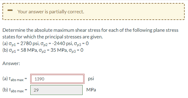Your answer is partially correct.
Determine the absolute maximum shear stress for each of the following plane stress
states for which the principal stresses are given.
(a) op1 = 2780 psi, o,2 = -2440 psi, op3 = 0
(b) Op1 = 58 MPa, Op2 = 35 MPa, Op3 = 0
Answer:
(a) Tabs max
psi
1390
(b) Tabs max
MPa
29
