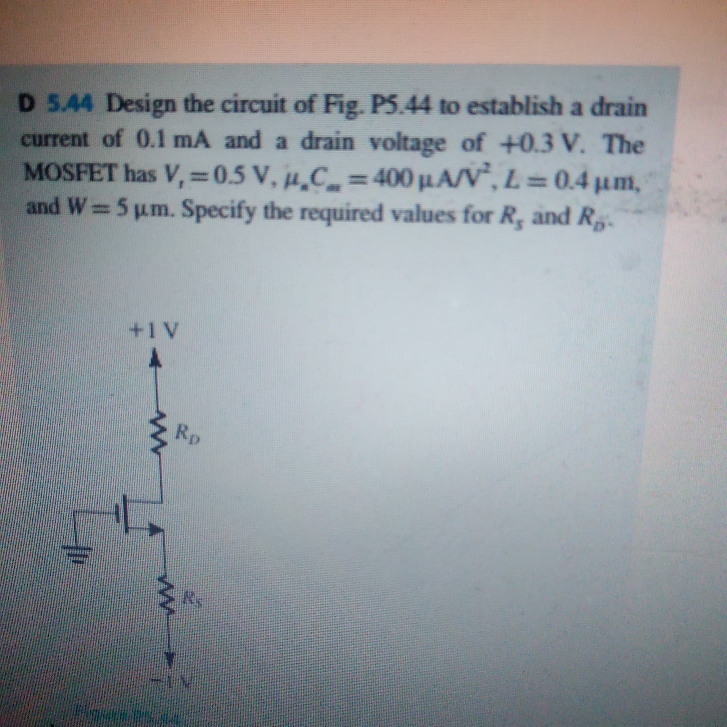 D 5.44 Design the circuit of Fig. P5.44 to establish a drain
current of 0.1 mA and a drain voltage of +0.3 V. The
MOSFET has V,=0.5 V, µ̟C_ = 400 µ.A/V“, L= 0.4 µm,
and W 5 um. Specify the required values for R, and R,.
%3D
%3D
%3D
+1V
Rp
Bovrees.dn
