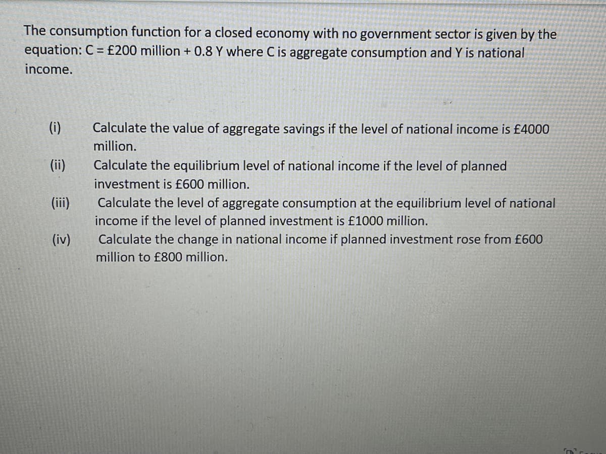The consumption function for a closed economy with no government sector is given by the
equation: C = £200 million + 0.8 Y where C is aggregate consumption and Y is national
income.
(i)
Calculate the value of aggregate savings if the level of national income is £4000
million.
(ii)
Calculate the equilibrium level of national income if the level of planned
investment is £600 million.
(ii)
Calculate the level of aggregate consumption at the equilibrium level of national
income if the level of planned investment is £1000 million.
Calculate the change in national income if planned investment rose from £600
(iv)
million to £800 million.
