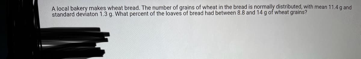 A local bakery makes wheat bread. The number of grains of wheat in the bread is normally distributed, with mean 11.4 g and
standard deviaton 1.3 g. What percent of the loaves of bread had between 8.8 and 14 g of wheat grains?
