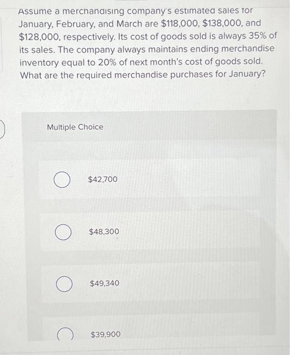 Assume a merchandising company's estimated sales for
January, February, and March are $118,000, $138,000, and
$128,000, respectively. Its cost of goods sold is always 35% of
its sales. The company always maintains ending merchandise
inventory equal to 20% of next month's cost of goods sold.
What are the required merchandise purchases for January?
Multiple Choice
$42,700
O $48,300
$49,340
$39,900