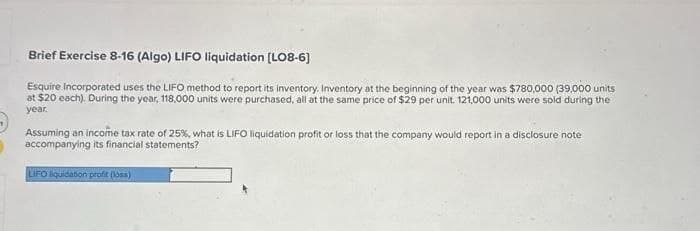 Brief Exercise 8-16 (Algo) LIFO liquidation [LO8-6]
Esquire incorporated uses the LIFO method to report its inventory. Inventory at the beginning of the year was $780,000 (39,000 units
at $20 each). During the year, 118,000 units were purchased, all at the same price of $29 per unit. 121,000 units were sold during the
year.
Assuming an income tax rate of 25%, what is LIFO liquidation profit or loss that the company would report in a disclosure note
accompanying its financial statements?
LIFO liquidation profit (loss)
