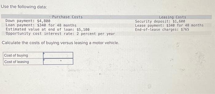 Use the following data:
Purchase Costs
Down payment: $4,800.
Loan payment: $340 for 48 months
Estimated value at end of loan: $5,100
Opportunity cost interest rate: 2 percent per year
Calculate the costs of buying versus leasing a motor vehicle.
Cost of buying
Cost of leasing
Leasing Costs
Security deposit: $1,600
Lease payment: $340 for 48 months
End-of-Lease charges: $765